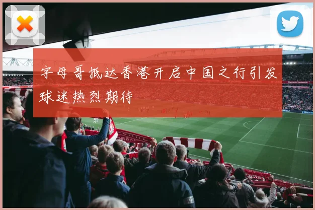 字母哥抵达香港开启中国之行引发球迷热烈期待